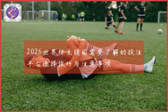 2026世界杯竞猜前需要了解的投注平台选择技巧与注意事项