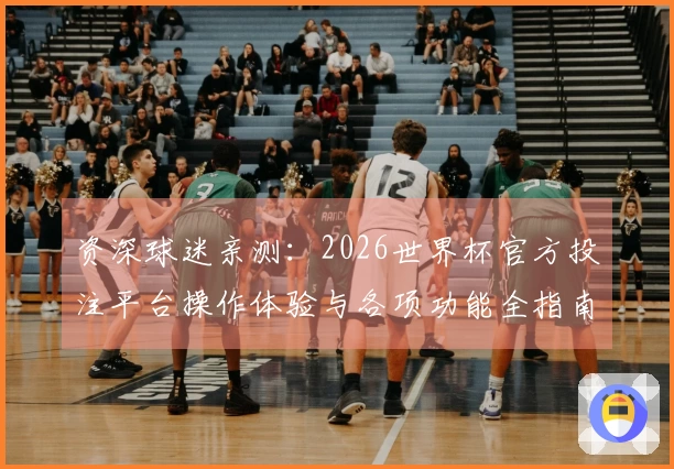 资深球迷亲测：2026世界杯官方投注平台操作体验与各项功能全指南