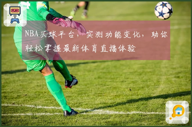 NBA买球平台，实测功能变化，助你轻松掌握最新体育直播体验