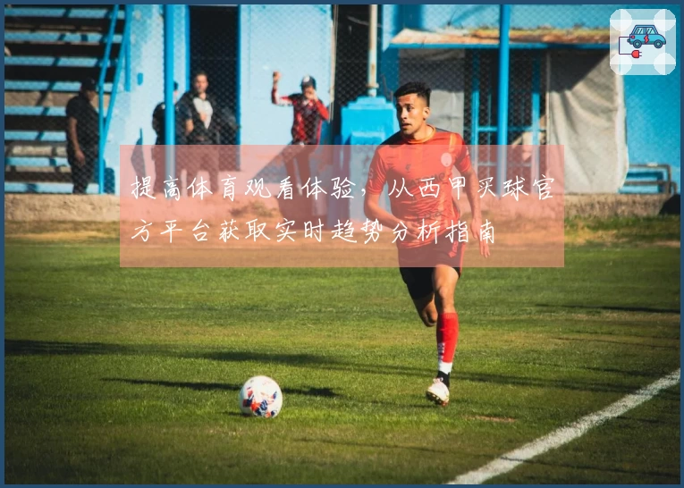 提高体育观看体验，从西甲买球官方平台获取实时趋势分析指南