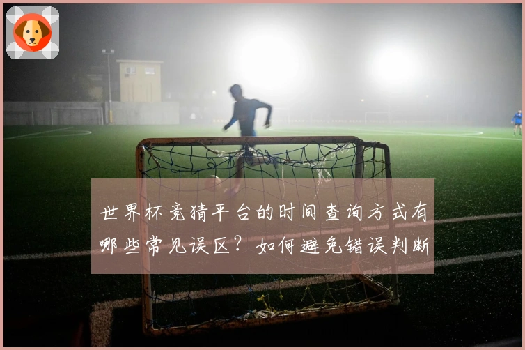 世界杯竞猜平台的时间查询方式有哪些常见误区？如何避免错误判断？